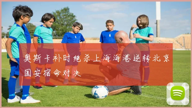 奥斯卡补时绝杀上海海港逆转北京国安宿命对决