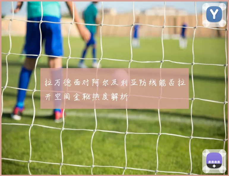 拉万德面对阿尔及利亚防线能否拉开空间金靴热度解析