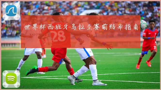 世界杯西班牙乌拉圭赛前赔率指南