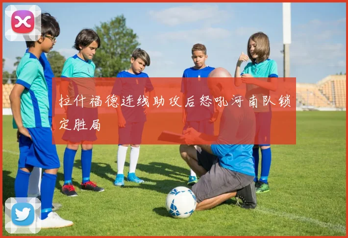 拉什福德连线助攻后怒吼河南队锁定胜局