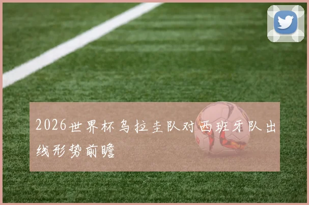 2026世界杯乌拉圭队对西班牙队出线形势前瞻