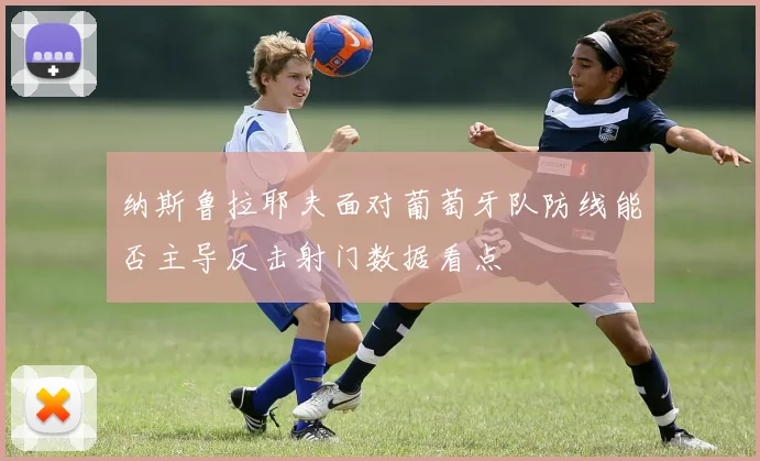 纳斯鲁拉耶夫面对葡萄牙队防线能否主导反击射门数据看点
