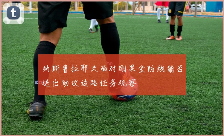 纳斯鲁拉耶夫面对刚果金防线能否送出助攻边路任务观察
