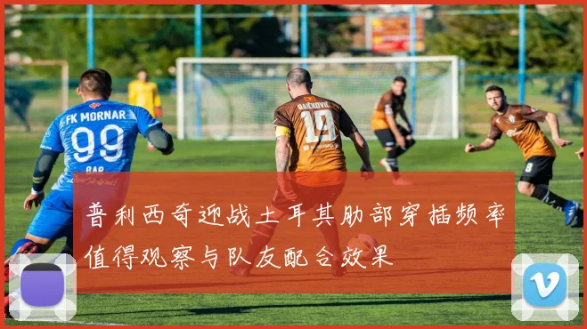 普利西奇迎战土耳其肋部穿插频率值得观察与队友配合效果