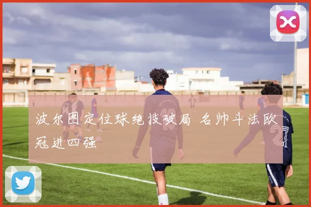 波尔图定位球绝技破局 名帅斗法欧冠进四强