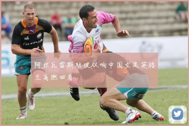 阿尔瓦雷斯助攻双响中国女足英格兰高燃回看