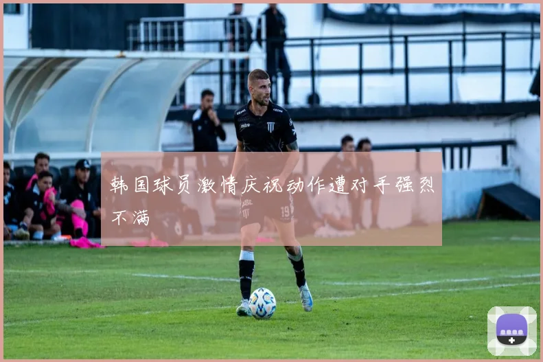 韩国球员激情庆祝动作遭对手强烈不满