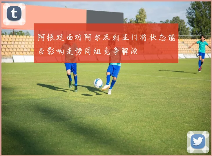 阿根廷面对阿尔及利亚门将状态能否影响走势同组竞争解读