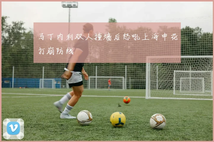马丁内利双人撞墙后怒吼上海申花打崩防线