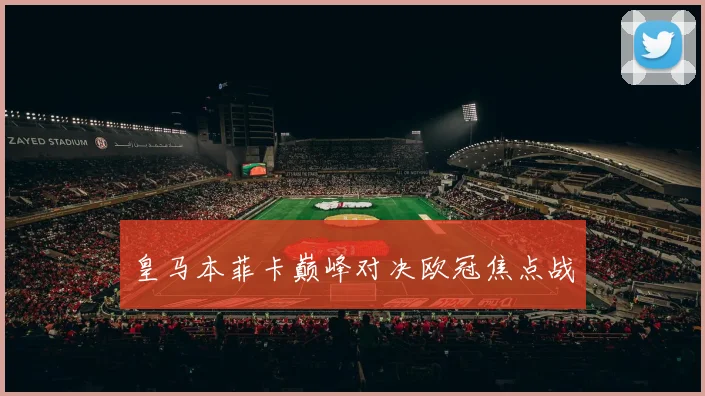 皇马本菲卡巅峰对决欧冠焦点战