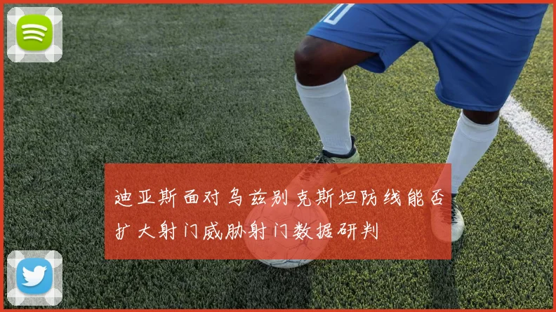 迪亚斯面对乌兹别克斯坦防线能否扩大射门威胁射门数据研判