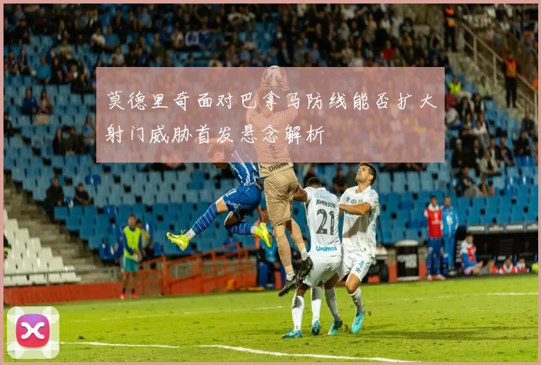 莫德里奇面对巴拿马防线能否扩大射门威胁首发悬念解析