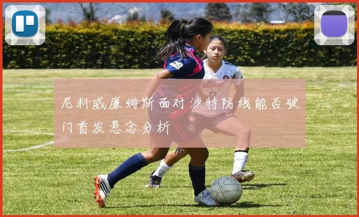 尼科威廉姆斯面对沙特防线能否破门首发悬念分析