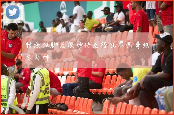 特谢拉脚后跟妙传后怒吼墨西哥绝杀封神