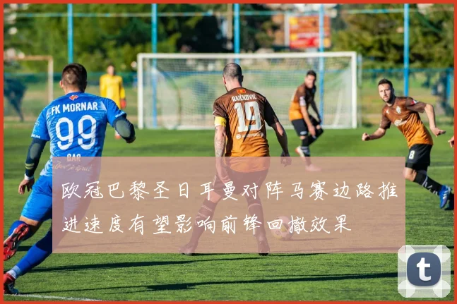欧冠巴黎圣日耳曼对阵马赛边路推进速度有望影响前锋回撤效果