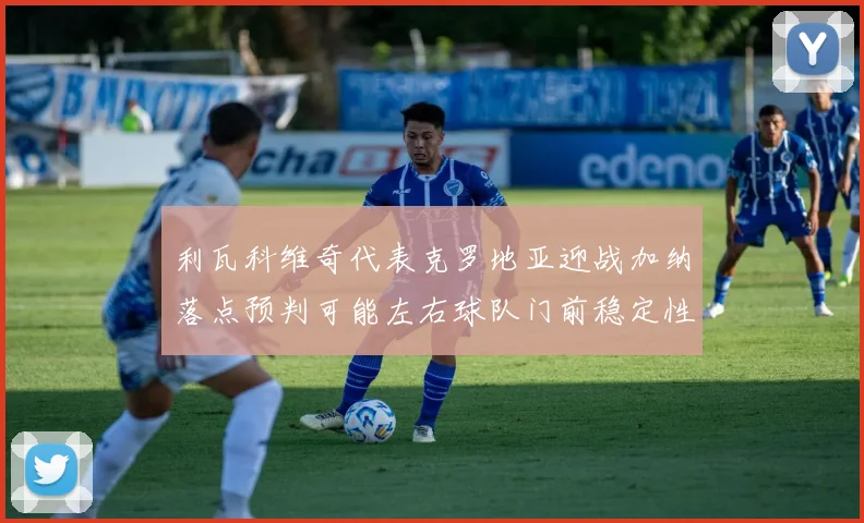 利瓦科维奇代表克罗地亚迎战加纳落点预判可能左右球队门前稳定性
