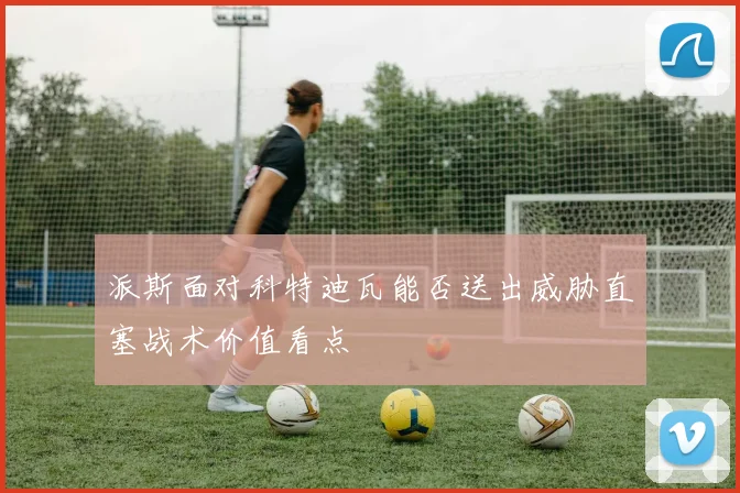 派斯面对科特迪瓦能否送出威胁直塞战术价值看点