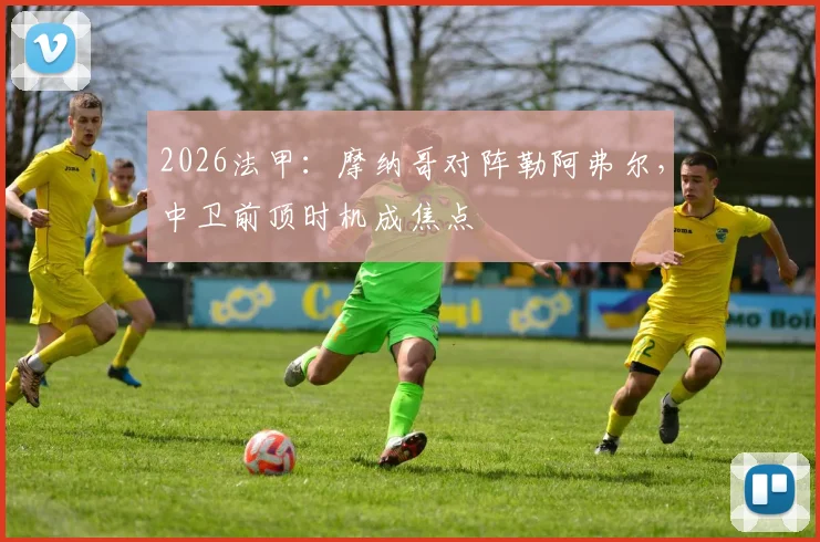 2026法甲:摩纳哥对阵勒阿弗尔,中卫前顶时机成焦点