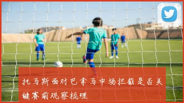 托马斯面对巴拿马中场拦截是否关键赛前观察梳理