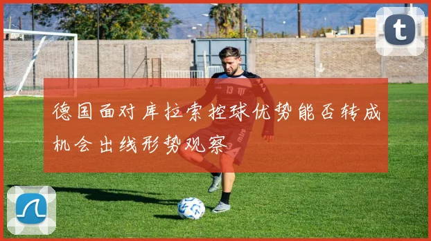 德国面对库拉索控球优势能否转成机会出线形势观察