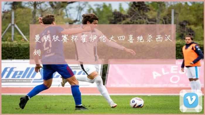 曼联联赛杯霍伊伦大四喜绝杀西汉姆