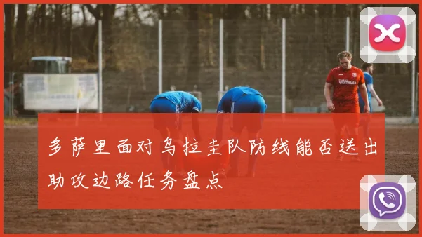 多萨里面对乌拉圭队防线能否送出助攻边路任务盘点