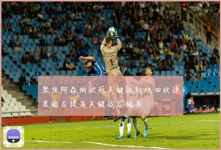 聚焦阿森纳欧冠关键战防线回收速度能否提高关键战容错率