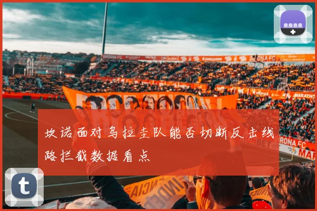 坎诺面对乌拉圭队能否切断反击线路拦截数据看点
