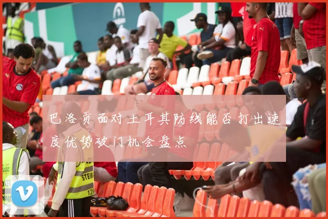 巴洛贡面对土耳其防线能否打出速度优势破门机会盘点