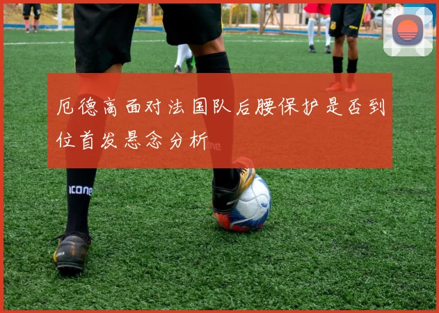 厄德高面对法国队后腰保护是否到位首发悬念分析