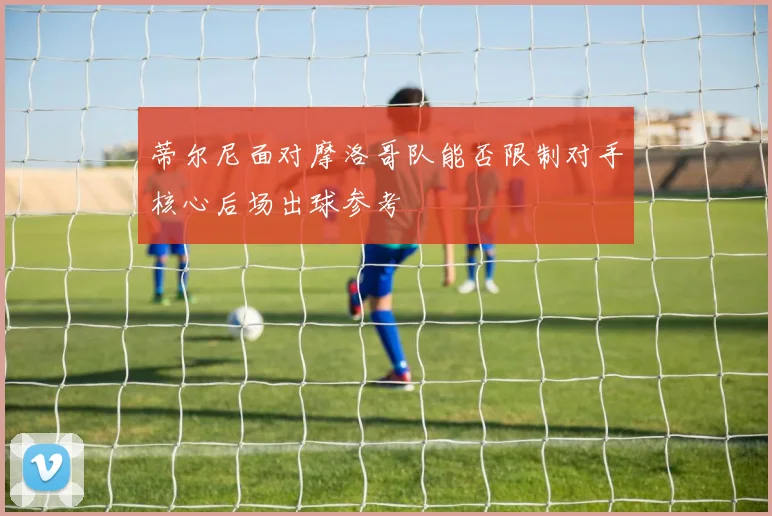 蒂尔尼面对摩洛哥队能否限制对手核心后场出球参考