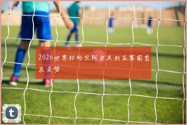 2026世界杯约旦阿尔及利亚赛前首发走势
