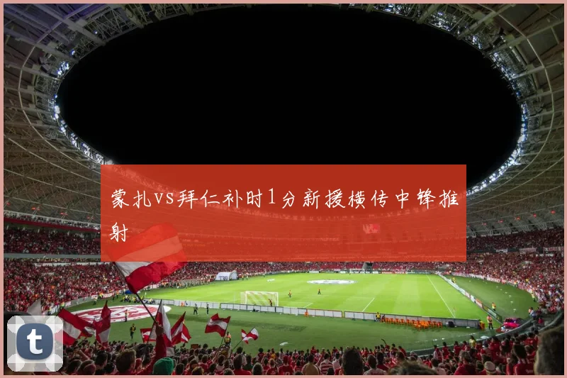 蒙扎vs拜仁补时1分新援横传中锋推射