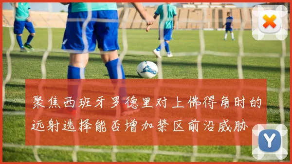 聚焦西班牙罗德里对上佛得角时的远射选择能否增加禁区前沿威胁