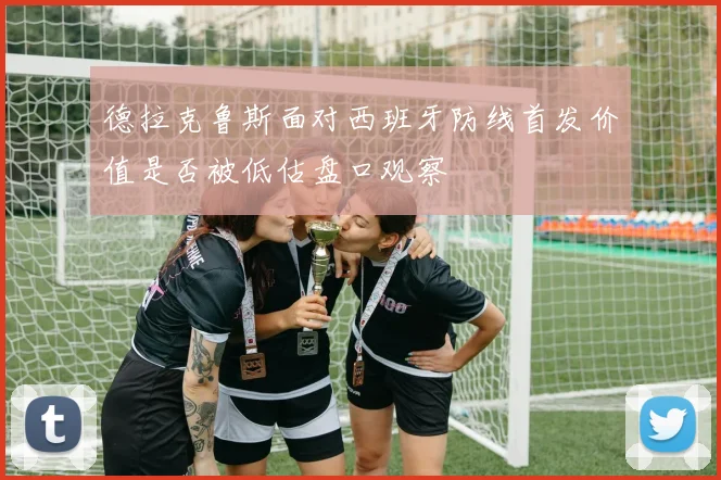 德拉克鲁斯面对西班牙防线首发价值是否被低估盘口观察
