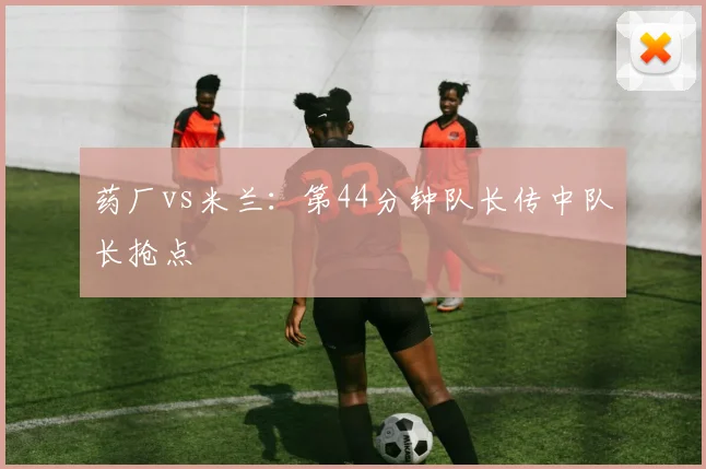 药厂vs米兰:第44分钟队长传中队长抢点