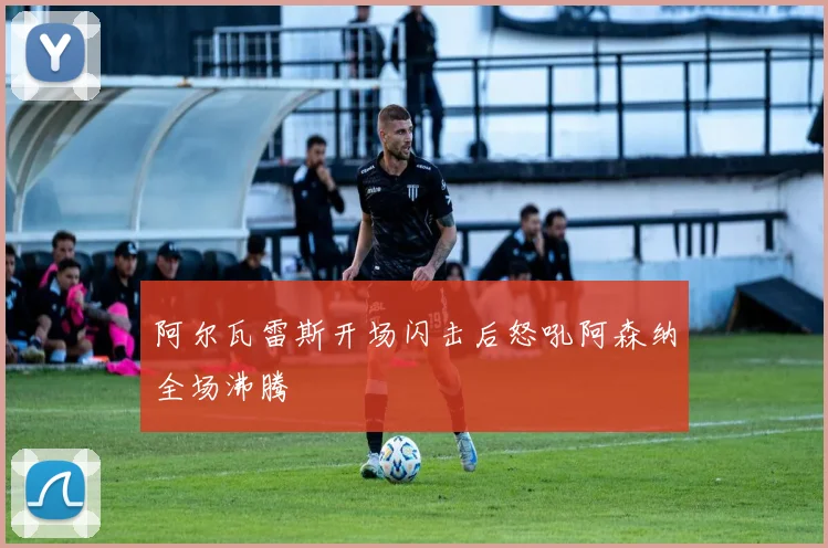 阿尔瓦雷斯开场闪击后怒吼阿森纳全场沸腾