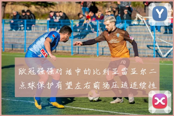 欧冠强强对话中的比利亚雷亚尔二点球保护有望左右前场压迫连续性