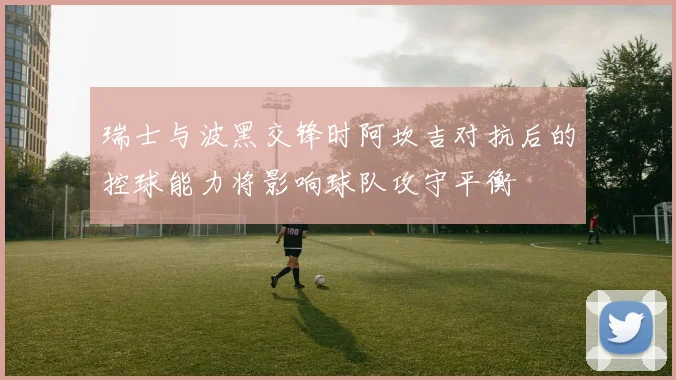 瑞士与波黑交锋时阿坎吉对抗后的控球能力将影响球队攻守平衡