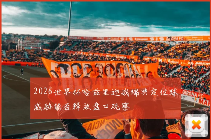2026世界杯哈兹里迎战瑞典定位球威胁能否释放盘口观察