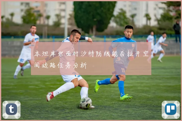 本坦库尔面对沙特防线能否拉开空间边路任务分析