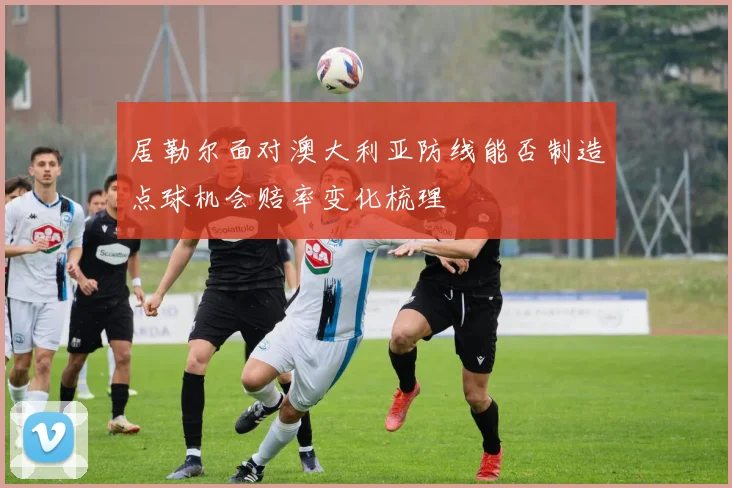 居勒尔面对澳大利亚防线能否制造点球机会赔率变化梳理