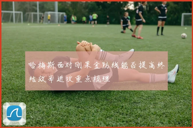 哈梅斯面对刚果金防线能否提高终结效率进攻重点梳理