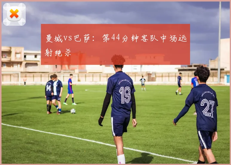 曼城vs巴萨:第44分钟客队中场远射绝杀