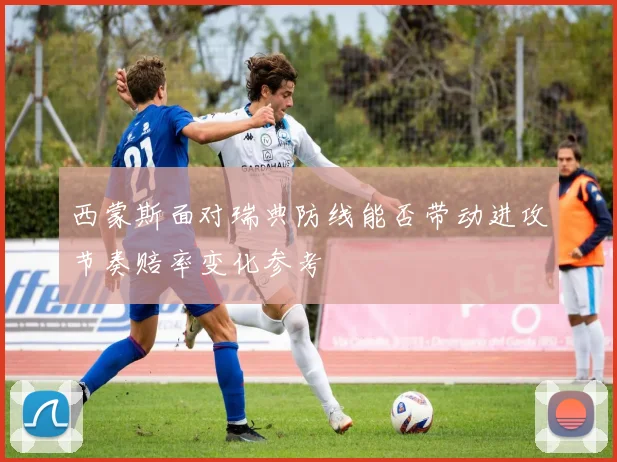 西蒙斯面对瑞典防线能否带动进攻节奏赔率变化参考
