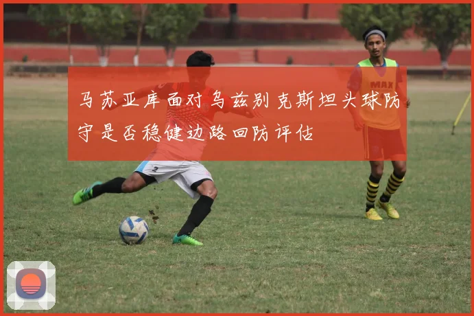 马苏亚库面对乌兹别克斯坦头球防守是否稳健边路回防评估