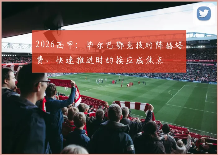 2026西甲:毕尔巴鄂竞技对阵赫塔费,快速推进时的接应成焦点