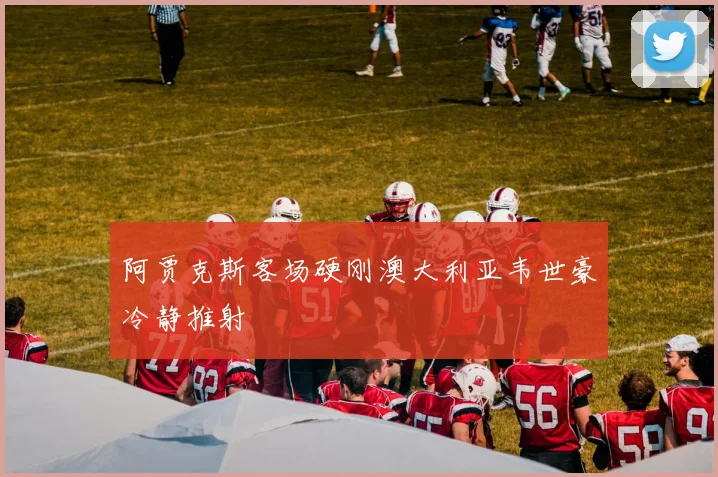 阿贾克斯客场硬刚澳大利亚韦世豪冷静推射