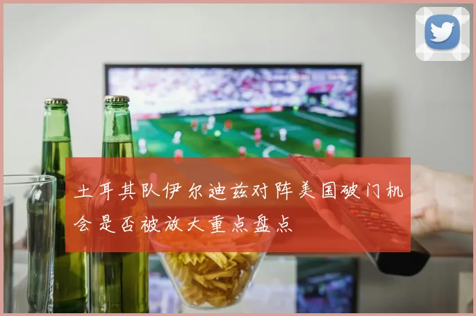 土耳其队伊尔迪兹对阵美国破门机会是否被放大重点盘点