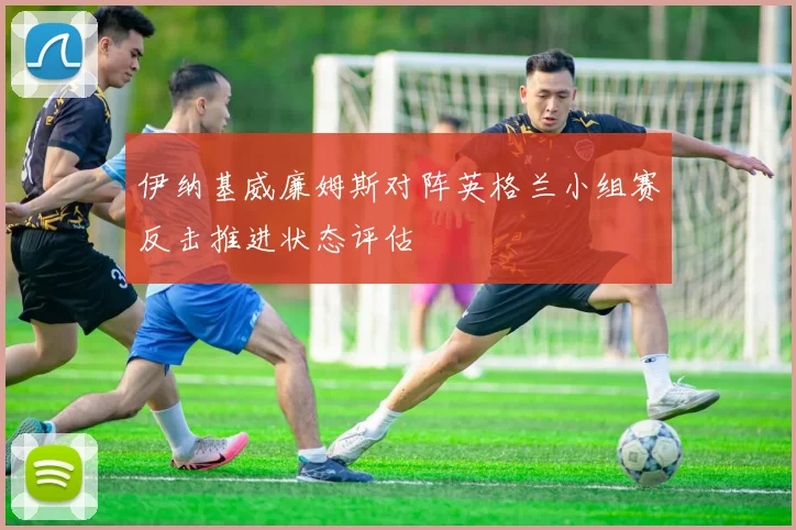 伊纳基威廉姆斯对阵英格兰小组赛反击推进状态评估
